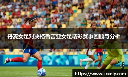 丹麦女足对决格鲁吉亚女足精彩赛事回顾与分析