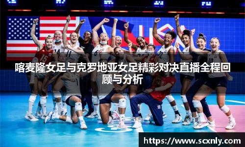 喀麦隆女足与克罗地亚女足精彩对决直播全程回顾与分析